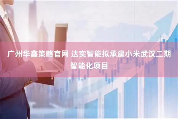 广州华鑫策略官网 达实智能拟承建小米武汉二期智能化项目