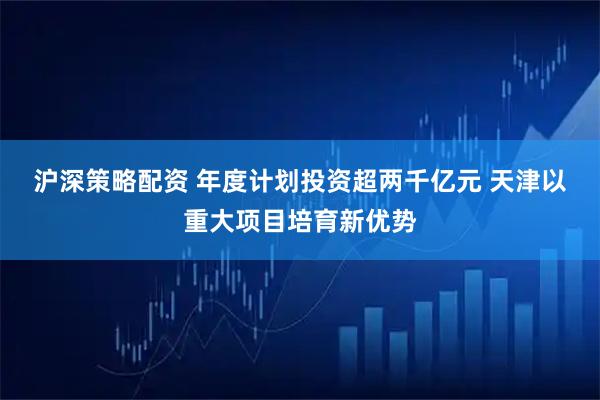 沪深策略配资 年度计划投资超两千亿元 天津以重大项目培育新优势