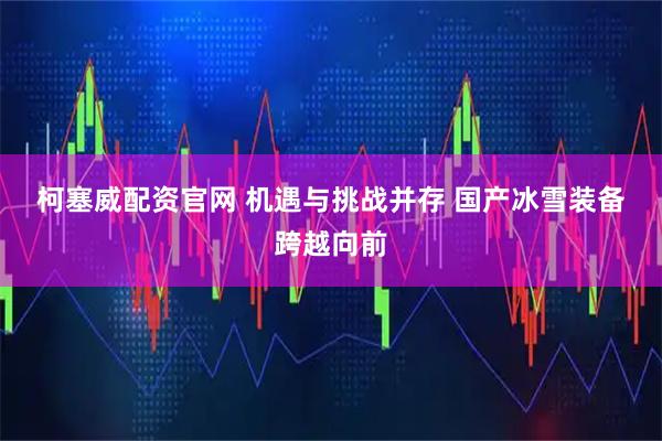 柯塞威配资官网 机遇与挑战并存 国产冰雪装备跨越向前