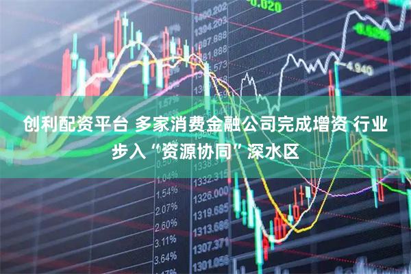 创利配资平台 多家消费金融公司完成增资 行业步入“资源协同”深水区