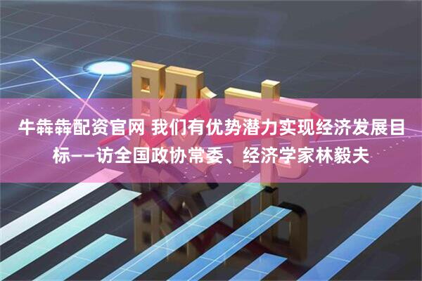 牛犇犇配资官网 我们有优势潜力实现经济发展目标——访全国政协常委、经济学家林毅夫