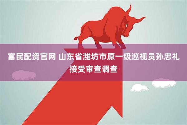 富民配资官网 山东省潍坊市原一级巡视员孙忠礼接受审查调查