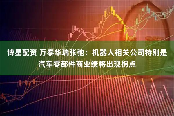博星配资 万泰华瑞张弛：机器人相关公司特别是汽车零部件商业绩将出现拐点
