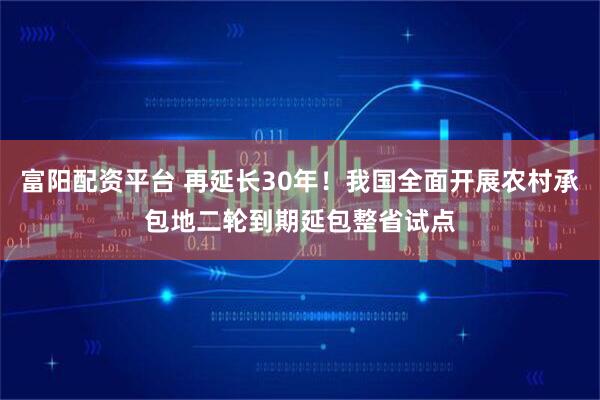 富阳配资平台 再延长30年！我国全面开展农村承包地二轮到期延包整省试点