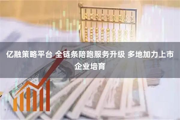 亿融策略平台 全链条陪跑服务升级 多地加力上市企业培育
