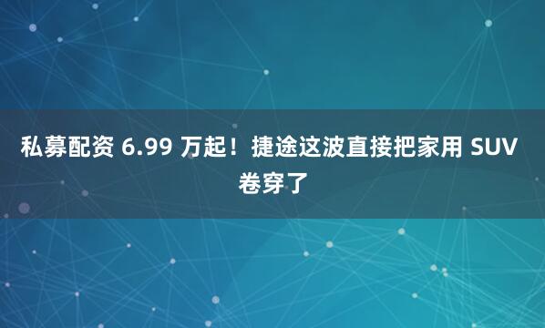 私募配资 6.99 万起！捷途这波直接把家用 SUV 卷穿了