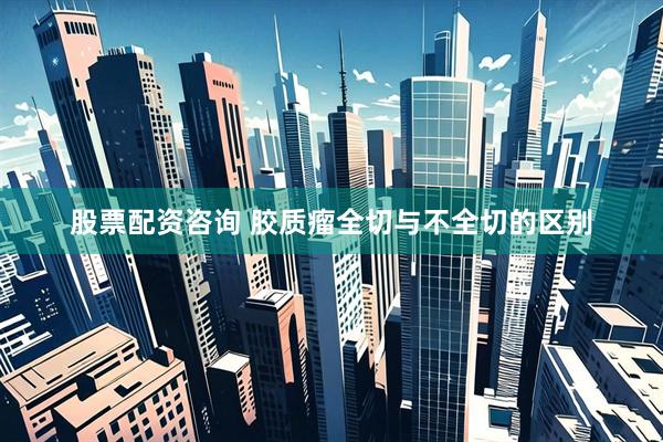 股票配资咨询 胶质瘤全切与不全切的区别