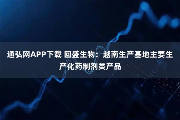 通弘网APP下载 回盛生物：越南生产基地主要生产化药制剂类产品