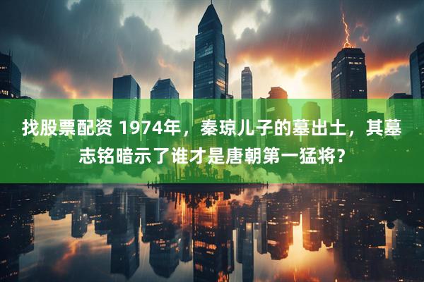 找股票配资 1974年，秦琼儿子的墓出土，其墓志铭暗示了谁才是唐朝第一猛将？