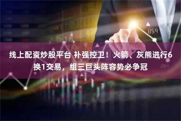 线上配资炒股平台 补强控卫！火箭、灰熊进行6换1交易，组三巨头阵容势必争冠
