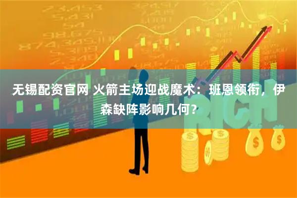 无锡配资官网 火箭主场迎战魔术：班恩领衔，伊森缺阵影响几何？