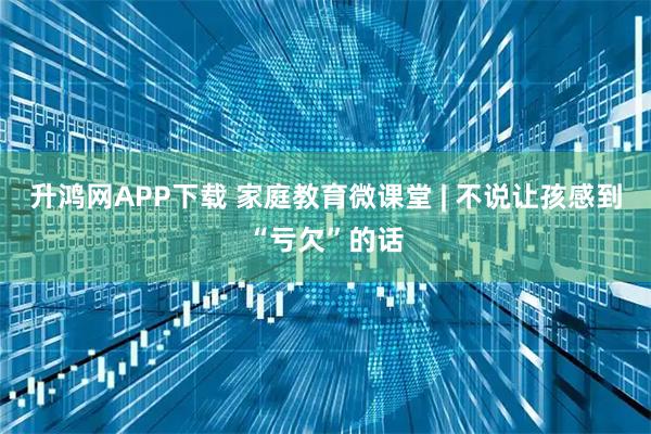 升鸿网APP下载 家庭教育微课堂 | 不说让孩感到“亏欠”的话