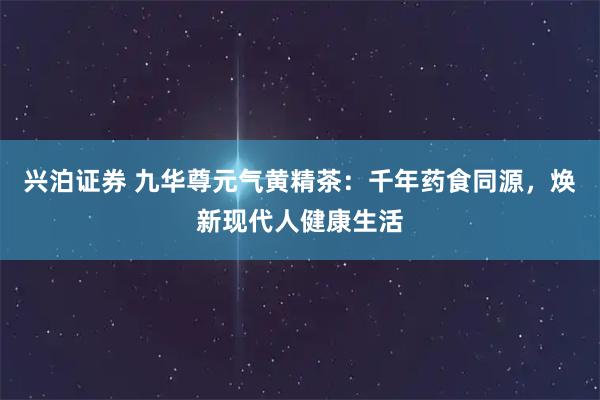 兴泊证券 九华尊元气黄精茶：千年药食同源，焕新现代人健康生活