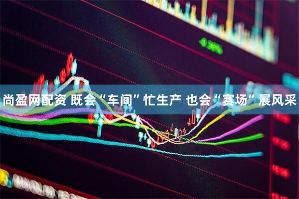 尚盈网配资 既会“车间”忙生产 也会“赛场”展风采