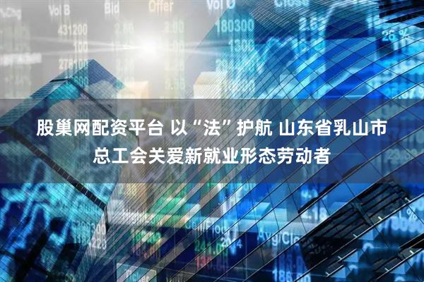 股巢网配资平台 以“法”护航 山东省乳山市总工会关爱新就业形态劳动者