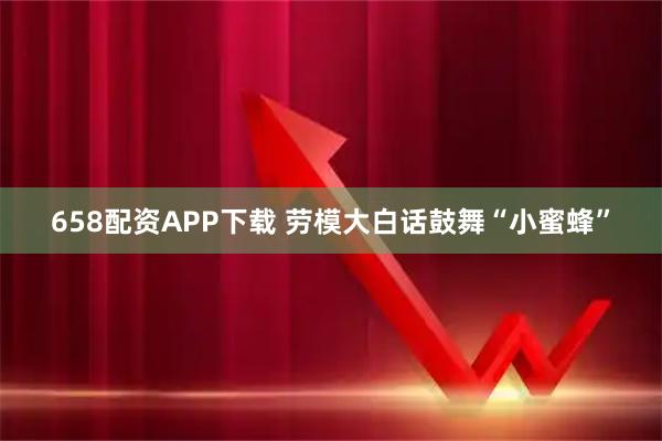 658配资APP下载 劳模大白话鼓舞“小蜜蜂”
