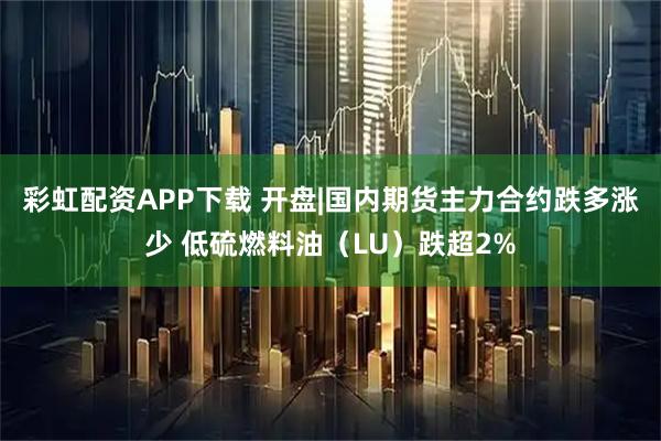 彩虹配资APP下载 开盘|国内期货主力合约跌多涨少 低硫燃料油（LU）跌超2%