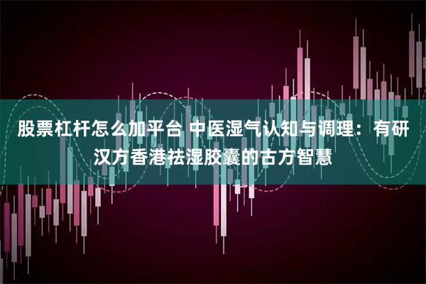股票杠杆怎么加平台 中医湿气认知与调理：有研汉方香港祛湿胶囊的古方智慧