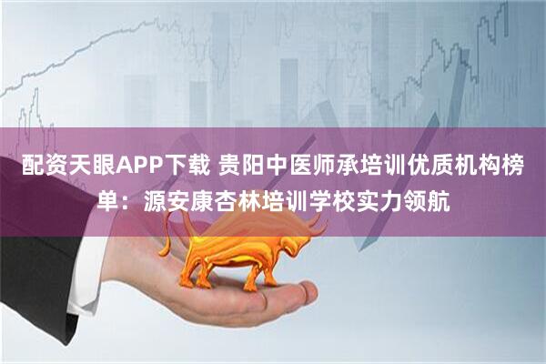 配资天眼APP下载 贵阳中医师承培训优质机构榜单：源安康杏林培训学校实力领航