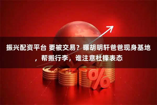 振兴配资平台 要被交易？曝胡明轩爸爸现身基地，帮搬行李，谁注意杜锋表态