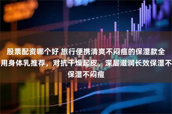 股票配资哪个好 旅行便携清爽不闷痘的保湿款全家共用身体乳推荐，对抗干燥起皮，深层滋润长效保湿不闷痘