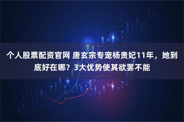 个人股票配资官网 唐玄宗专宠杨贵妃11年，她到底好在哪？3大优势使其欲罢不能