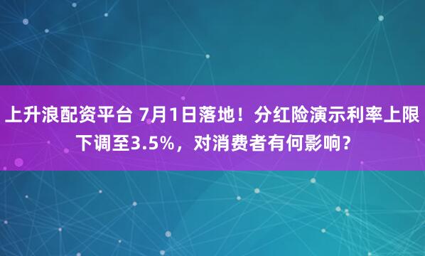 上升浪配资平台 7月1日落地！分红险演示利率上限下调至3.5%，对消费者有何影响？