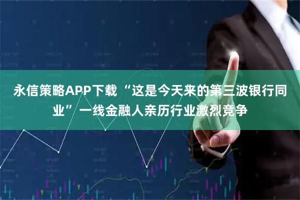 永信策略APP下载 “这是今天来的第三波银行同业” 一线金融人亲历行业激烈竞争