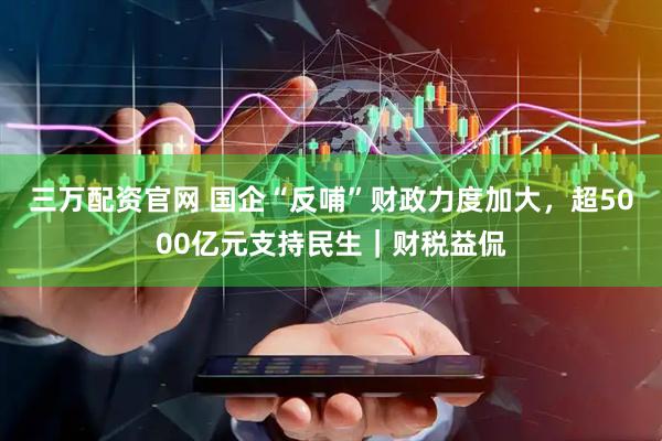 三万配资官网 国企“反哺”财政力度加大，超5000亿元支持民生｜财税益侃