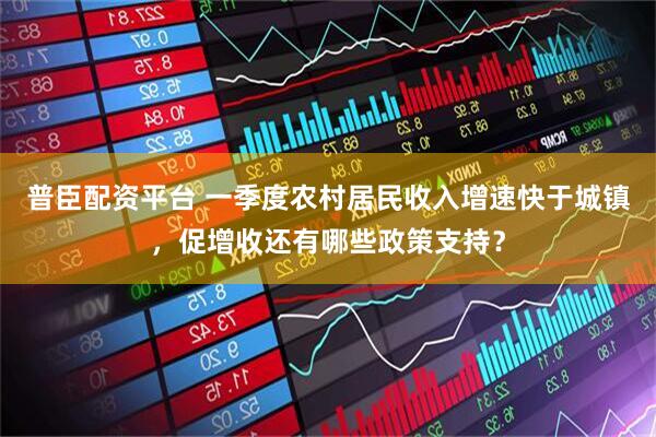 普臣配资平台 一季度农村居民收入增速快于城镇，促增收还有哪些政策支持？