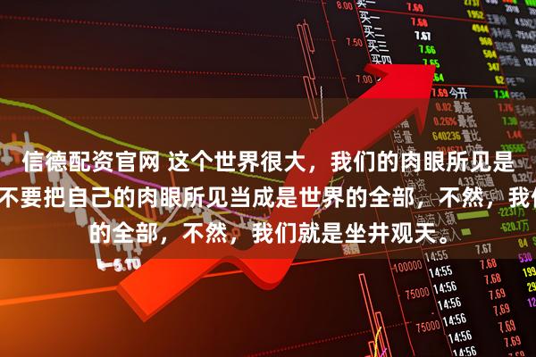 信德配资官网 这个世界很大，我们的肉眼所见是很有限的。我们不要把自己的肉眼所见当成是世界的全部，不然，我们就是坐井观天。