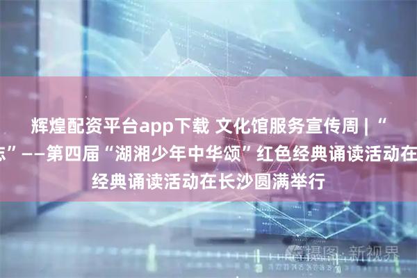 辉煌配资平台app下载 文化馆服务宣传周 | “长征路·少年志”——第四届“湖湘少年中华颂”红色经典诵读活动在长沙圆满举行
