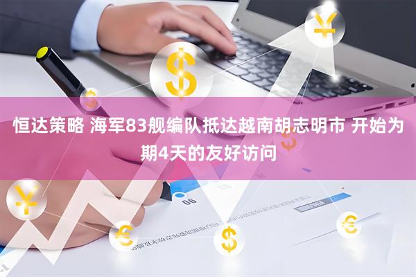 恒达策略 海军83舰编队抵达越南胡志明市 开始为期4天的友好访问